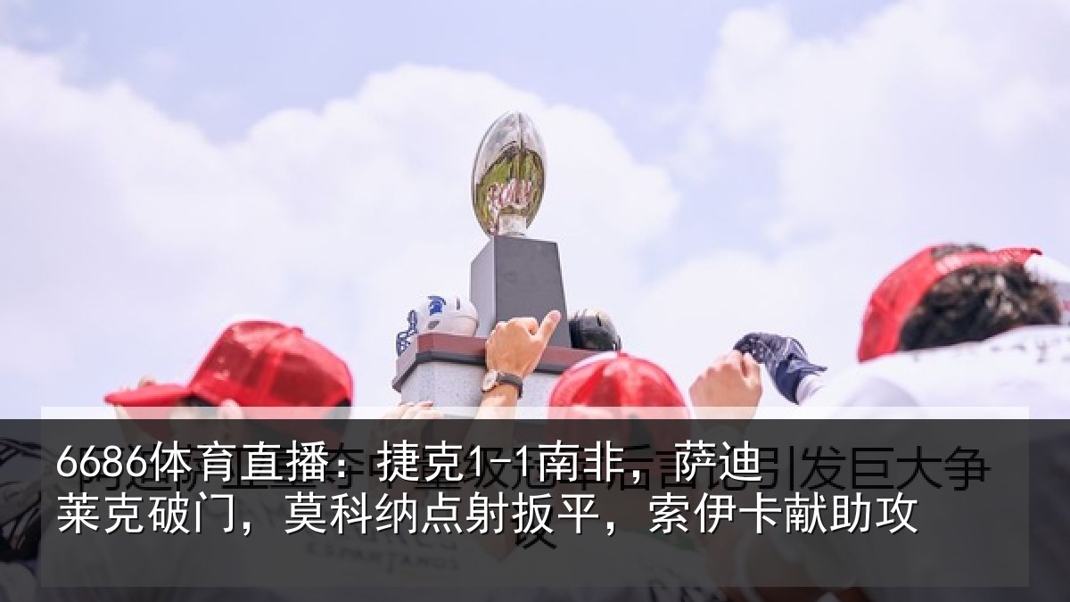 6686体育直播：捷克1-1南非，萨迪莱克破门，莫科纳点射扳平，索伊卡献助攻