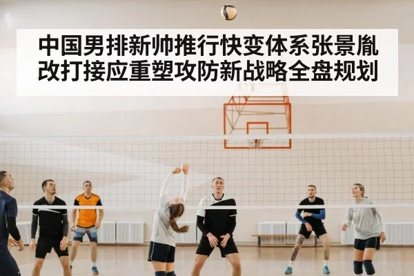 中国男排新帅推行快变体系张景胤改打接应重塑攻防新战略全盘规划