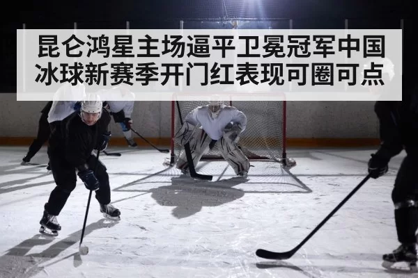 昆仑鸿星主场逼平卫冕冠军中国冰球新赛季开门红表现可圈可点