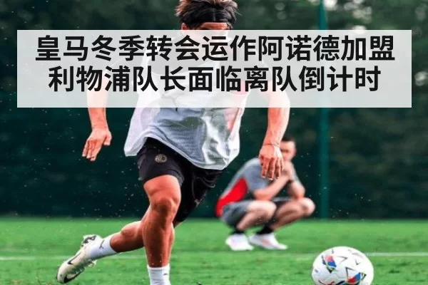 皇马冬季转会运作阿诺德加盟利物浦队长面临离队倒计时